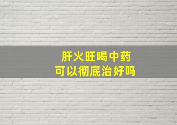 肝火旺喝中药可以彻底治好吗