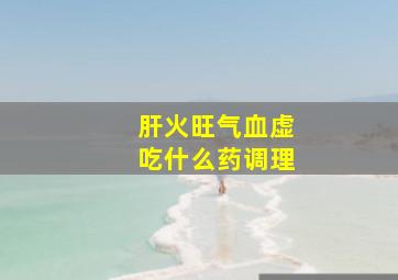 肝火旺气血虚吃什么药调理