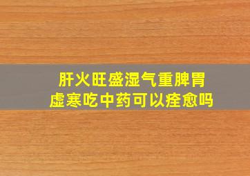 肝火旺盛湿气重脾胃虚寒吃中药可以痊愈吗