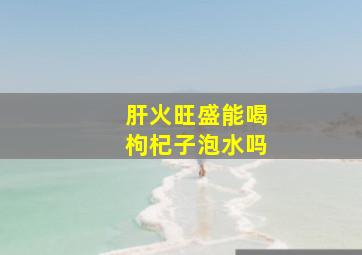 肝火旺盛能喝枸杞子泡水吗