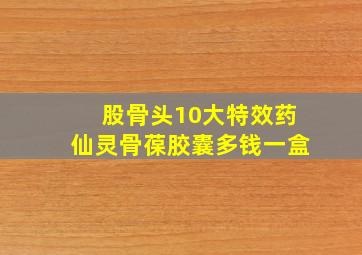 股骨头10大特效药仙灵骨葆胶囊多钱一盒