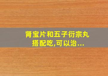 肾宝片和五子衍宗丸搭配吃,可以治...