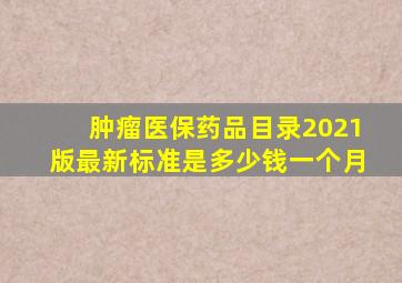 肿瘤医保药品目录2021版最新标准是多少钱一个月