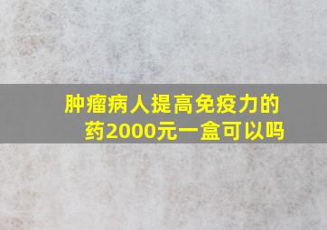 肿瘤病人提高免疫力的药2000元一盒可以吗