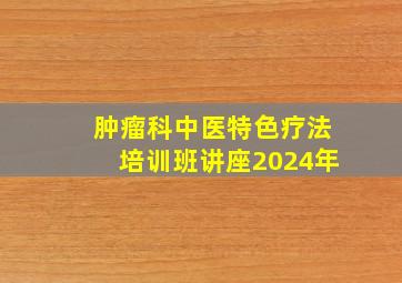 肿瘤科中医特色疗法培训班讲座2024年