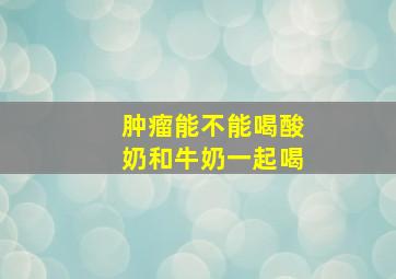 肿瘤能不能喝酸奶和牛奶一起喝