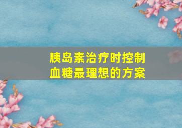 胰岛素治疗时控制血糖最理想的方案