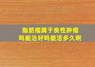 脂肪瘤属于良性肿瘤吗能治好吗能活多久啊