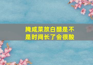 腌咸菜放白醋是不是时间长了会很酸