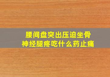 腰间盘突出压迫坐骨神经腿疼吃什么药止痛