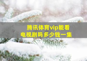 腾讯体育vip能看电视剧吗多少钱一集