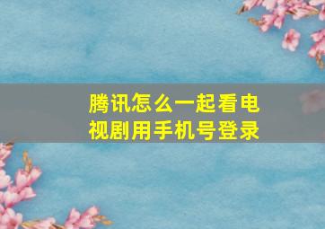 腾讯怎么一起看电视剧用手机号登录