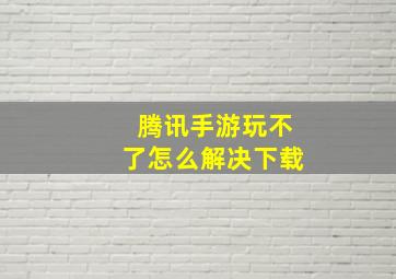 腾讯手游玩不了怎么解决下载