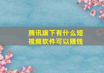 腾讯旗下有什么短视频软件可以赚钱