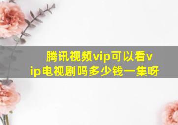 腾讯视频vip可以看vip电视剧吗多少钱一集呀