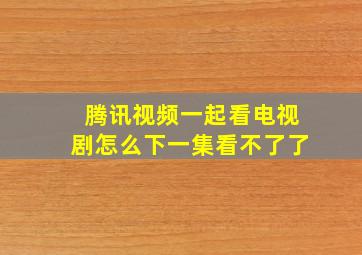 腾讯视频一起看电视剧怎么下一集看不了了