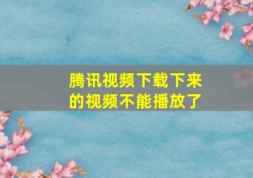 腾讯视频下载下来的视频不能播放了