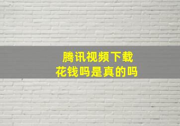 腾讯视频下载花钱吗是真的吗