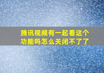 腾讯视频有一起看这个功能吗怎么关闭不了了