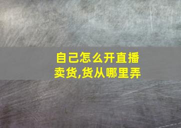 自己怎么开直播卖货,货从哪里弄