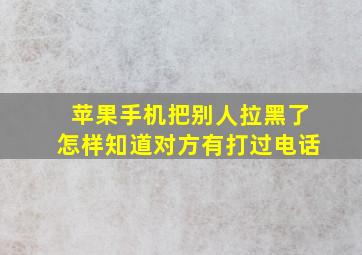 苹果手机把别人拉黑了怎样知道对方有打过电话