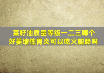 菜籽油质量等级一二三哪个好萎缩性胃炎可以吃火腿肠吗