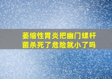 萎缩性胃炎把幽门螺杆菌杀死了危险就小了吗