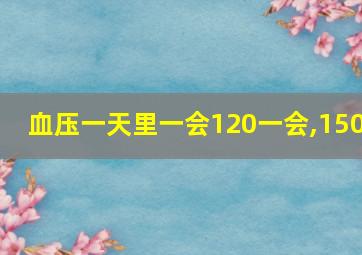 血压一天里一会120一会,150