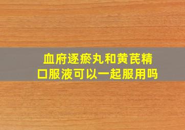 血府逐瘀丸和黄芪精口服液可以一起服用吗