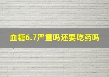 血糖6.7严重吗还要吃药吗