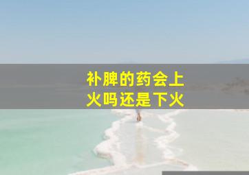 补脾的药会上火吗还是下火