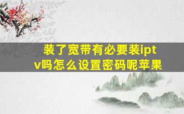 装了宽带有必要装iptv吗怎么设置密码呢苹果