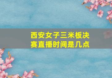 西安女子三米板决赛直播时间是几点