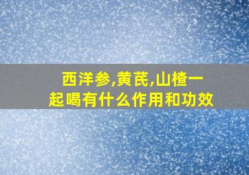 西洋参,黄芪,山楂一起喝有什么作用和功效