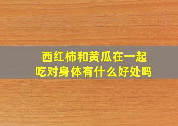 西红柿和黄瓜在一起吃对身体有什么好处吗