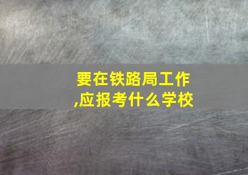 要在铁路局工作,应报考什么学校