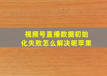 视频号直播数据初始化失败怎么解决呢苹果