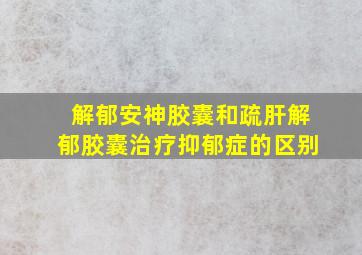 解郁安神胶囊和疏肝解郁胶囊治疗抑郁症的区别