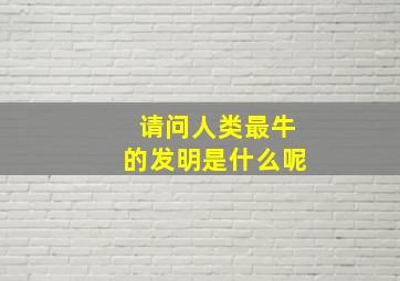 请问人类最牛的发明是什么呢