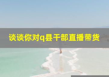 谈谈你对q县干部直播带货