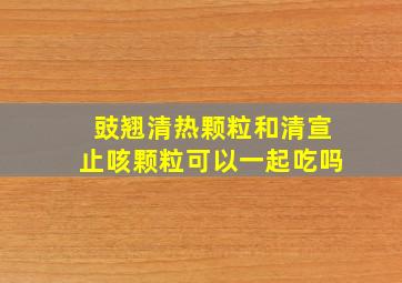 豉翘清热颗粒和清宣止咳颗粒可以一起吃吗