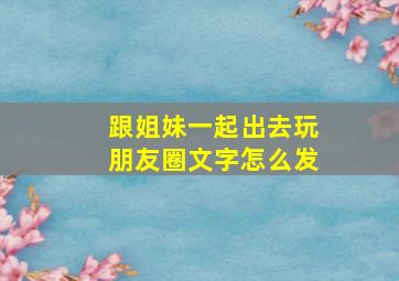 跟姐妹一起出去玩朋友圈文字怎么发