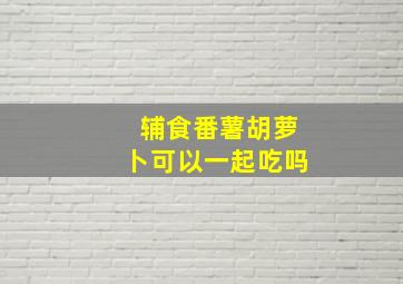 辅食番薯胡萝卜可以一起吃吗