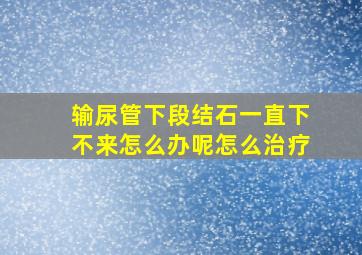 输尿管下段结石一直下不来怎么办呢怎么治疗