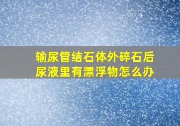 输尿管结石体外碎石后尿液里有漂浮物怎么办