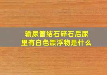 输尿管结石碎石后尿里有白色漂浮物是什么