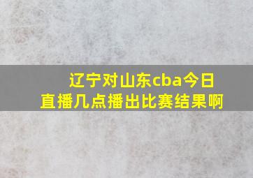 辽宁对山东cba今日直播几点播出比赛结果啊