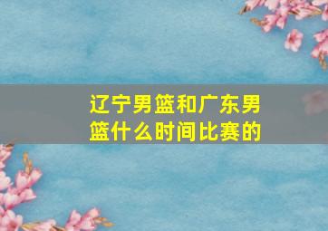 辽宁男篮和广东男篮什么时间比赛的