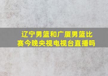 辽宁男篮和广厦男篮比赛今晚央视电视台直播吗