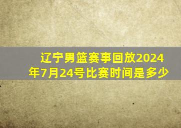 辽宁男篮赛事回放2024年7月24号比赛时间是多少